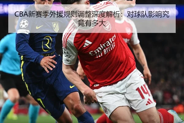 CBA新赛季外援规则调整深度解析：对球队影响究竟有多大